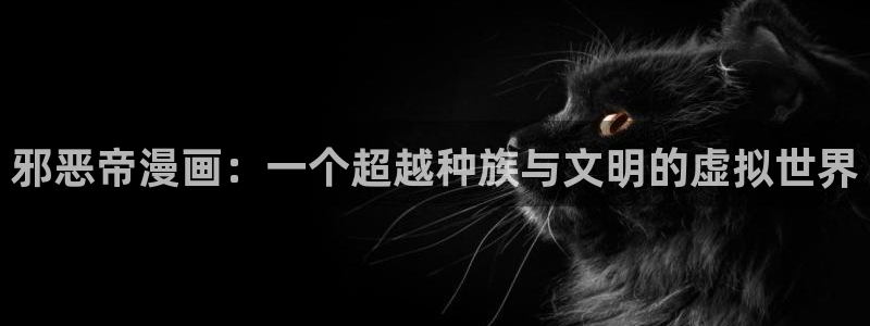 羞羞漫画韩漫免费在线观看：邪恶帝漫画：一个超越种族与文明的虚拟世界